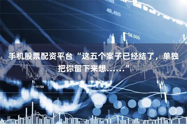 手机股票配资平台 “这五个案子已经结了，单独把你留下来想……”