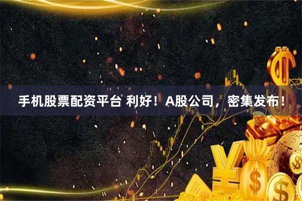 手机股票配资平台 利好！A股公司，密集发布！