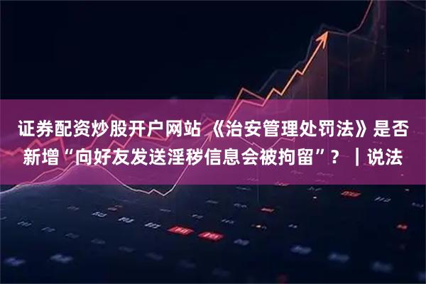 证券配资炒股开户网站 《治安管理处罚法》是否新增“向好友发送淫秽信息会被拘留”？｜说法