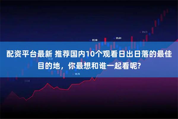 配资平台最新 推荐国内10个观看日出日落的最佳目的地，你最想和谁一起看呢?