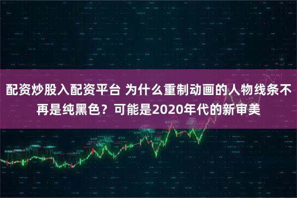 配资炒股入配资平台 为什么重制动画的人物线条不再是纯黑色？可能是2020年代的新审美