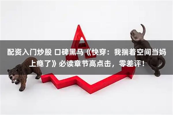 配资入门炒股 口碑黑马《快穿：我揣着空间当妈上瘾了》必读章节高点击，零差评！