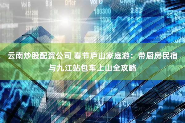 云南炒股配资公司 春节庐山家庭游：带厨房民宿与九江站包车上山全攻略