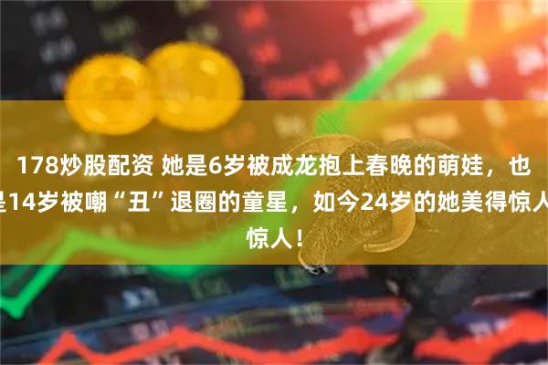 178炒股配资 她是6岁被成龙抱上春晚的萌娃，也是14岁被嘲“丑”退圈的童星，如今24岁的她美得惊人！