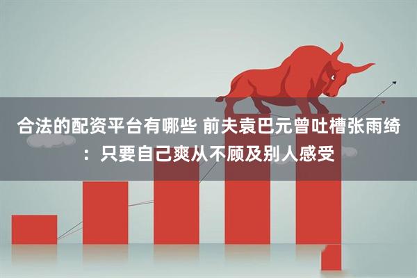 合法的配资平台有哪些 前夫袁巴元曾吐槽张雨绮：只要自己爽从不顾及别人感受