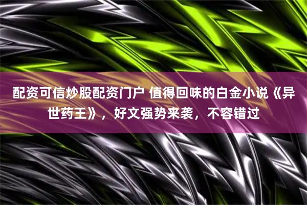 配资可信炒股配资门户 值得回味的白金小说《异世药王》，好文强势来袭，不容错过