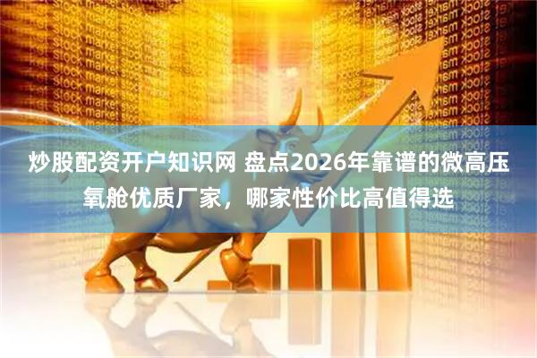 炒股配资开户知识网 盘点2026年靠谱的微高压氧舱优质厂家，哪家性价比高值得选