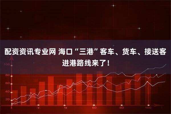 配资资讯专业网 海口“三港”客车、货车、接送客进港路线来了！