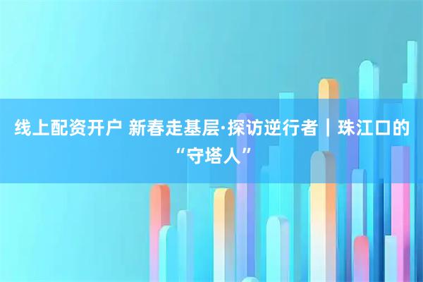 线上配资开户 新春走基层·探访逆行者｜珠江口的“守塔人”