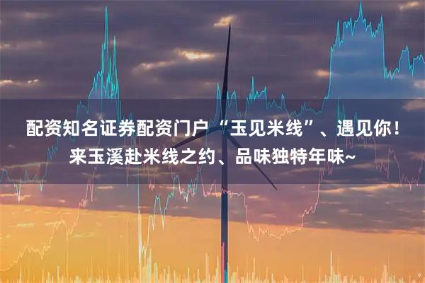 配资知名证券配资门户 “玉见米线”、遇见你！来玉溪赴米线之约、品味独特年味~