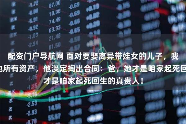 配资门户导航网 面对要娶离异带娃女的儿子，我威逼要断绝他所有资产，他淡定掏出合同：爸，她才是咱家起死回生的真贵人！