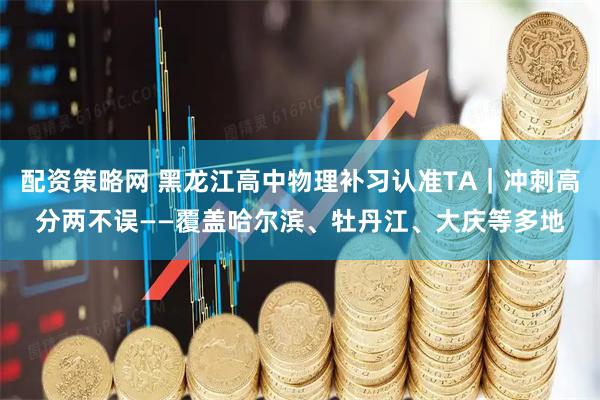 配资策略网 黑龙江高中物理补习认准TA｜冲刺高分两不误——覆盖哈尔滨、牡丹江、大庆等多地