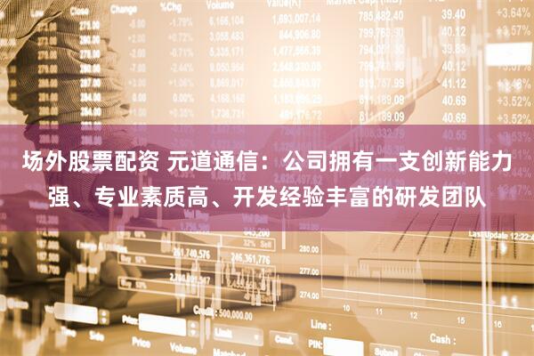 场外股票配资 元道通信：公司拥有一支创新能力强、专业素质高、开发经验丰富的研发团队