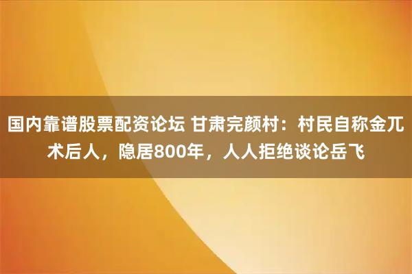 国内靠谱股票配资论坛 甘肃完颜村：村民自称金兀术后人，隐居800年，人人拒绝谈论岳飞