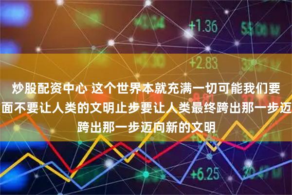 炒股配资中心 这个世界本就充满一切可能我们要引向好的方面不要让人类的文明止步要让人类最终跨出那一步迈向新的文明