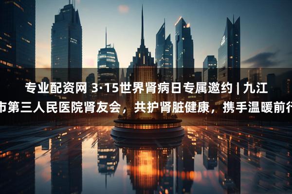 专业配资网 3·15世界肾病日专属邀约 | 九江市第三人民医院肾友会，共护肾脏健康，携手温暖前行