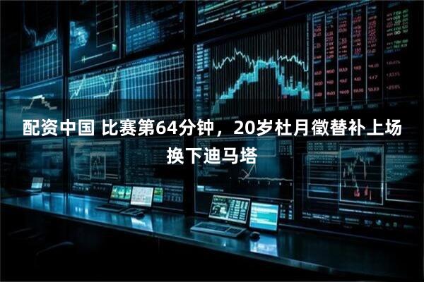 配资中国 比赛第64分钟，20岁杜月徵替补上场换下迪马塔