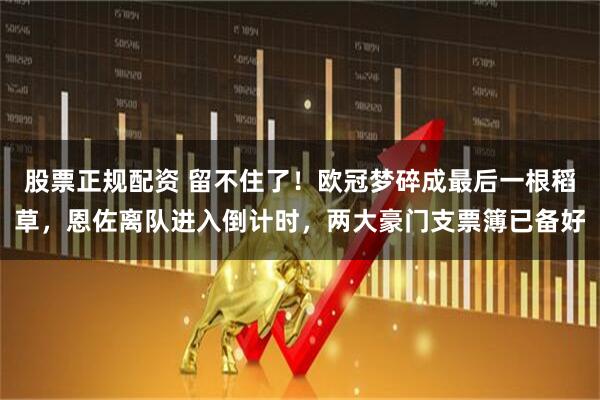 股票正规配资 留不住了！欧冠梦碎成最后一根稻草，恩佐离队进入倒计时，两大豪门支票簿已备好