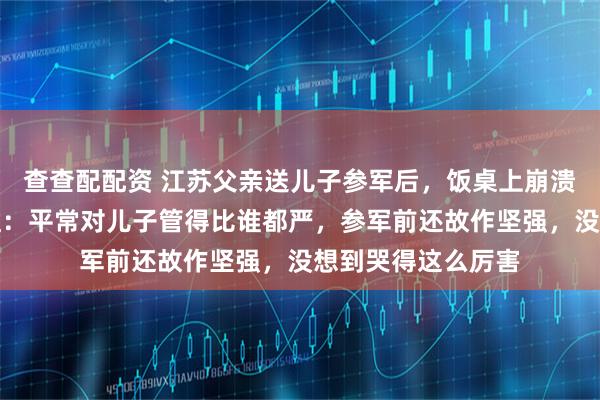 查查配配资 江苏父亲送儿子参军后，饭桌上崩溃落泪，当事人姐姐：平常对儿子管得比谁都严，参军前还故作坚强，没想到哭得这么厉害