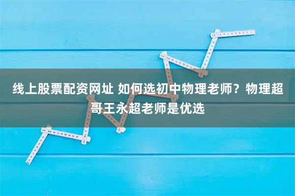线上股票配资网址 如何选初中物理老师？物理超哥王永超老师是优选