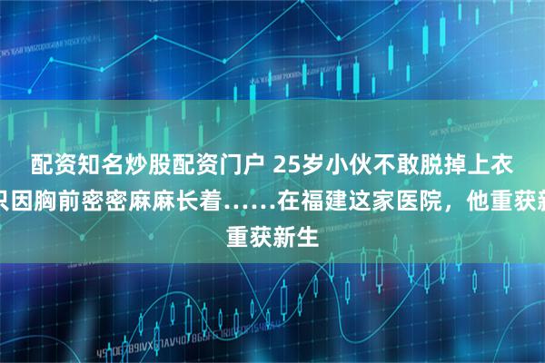 配资知名炒股配资门户 25岁小伙不敢脱掉上衣，只因胸前密密麻麻长着……在福建这家医院，他重获新生